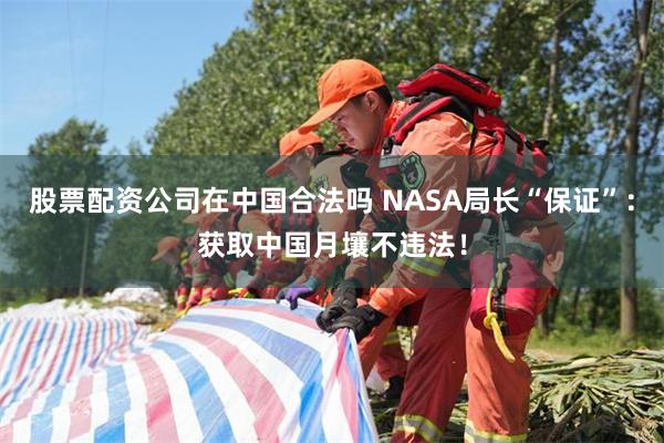 股票配资公司在中国合法吗 NASA局长“保证”：获取中国月壤不违法！