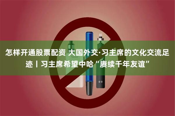 怎样开通股票配资 大国外交·习主席的文化交流足迹丨习主席希望中哈“赓续千年友谊”