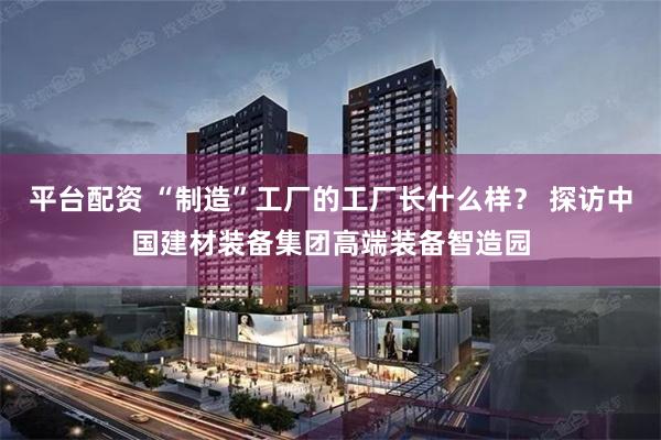 平台配资 “制造”工厂的工厂长什么样？ 探访中国建材装备集团高端装备智造园