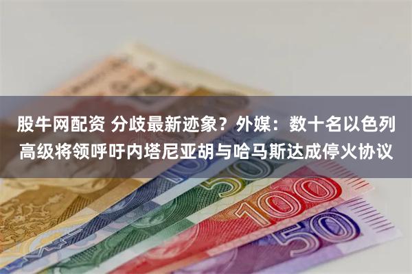 股牛网配资 分歧最新迹象？外媒：数十名以色列高级将领呼吁内塔尼亚胡与哈马斯达成停火协议