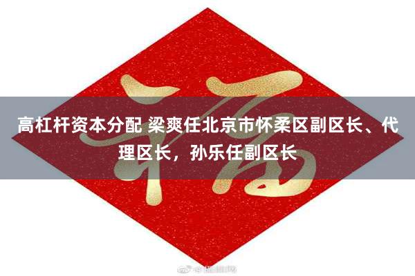 高杠杆资本分配 梁爽任北京市怀柔区副区长、代理区长，孙乐任副区长