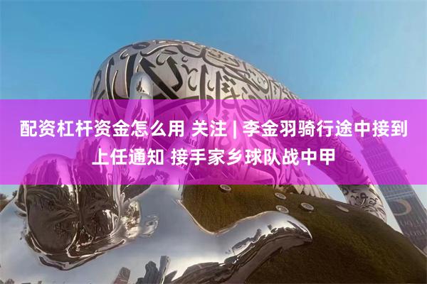 配资杠杆资金怎么用 关注 | 李金羽骑行途中接到上任通知 接手家乡球队战中甲