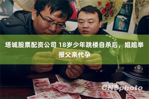 塔城股票配资公司 18岁少年跳楼自杀后，姐姐举报父亲代孕