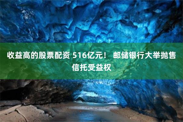 收益高的股票配资 516亿元！ 邮储银行大举抛售信托受益权