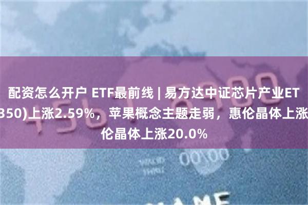 配资怎么开户 ETF最前线 | 易方达中证芯片产业ETF(516350)上涨2.59%，苹果概念主题走弱，惠伦晶体上涨20.0%