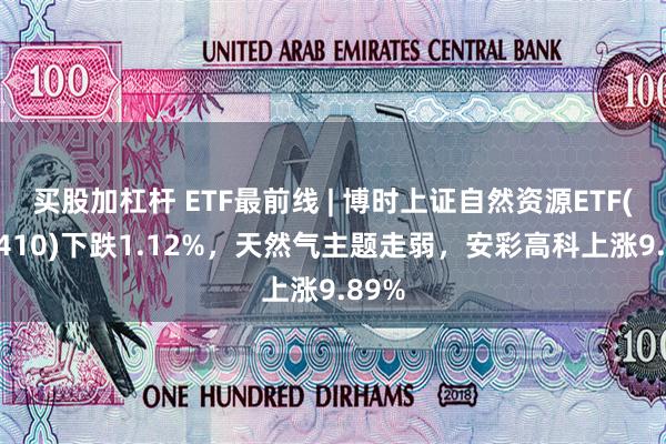 买股加杠杆 ETF最前线 | 博时上证自然资源ETF(510410)下跌1.12%，天然气主题走弱，安彩高科上涨9.89%