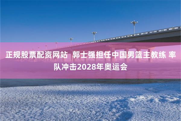 正规股票配资网站  郭士强担任中国男篮主教练 率队冲击2028年奥运会