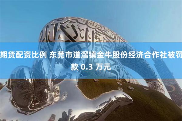 期货配资比例 东莞市道滘镇金牛股份经济合作社被罚款 0.3 万元