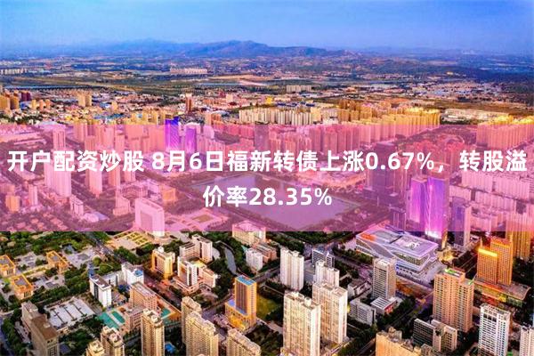 开户配资炒股 8月6日福新转债上涨0.67%，转股溢价率28.35%