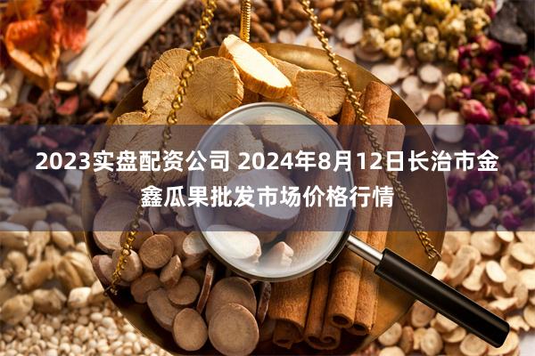 2023实盘配资公司 2024年8月12日长治市金鑫瓜果批发市场价格行情