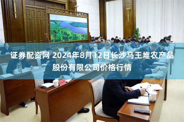 证券配资网 2024年8月12日长沙马王堆农产品股份有限公司价格行情