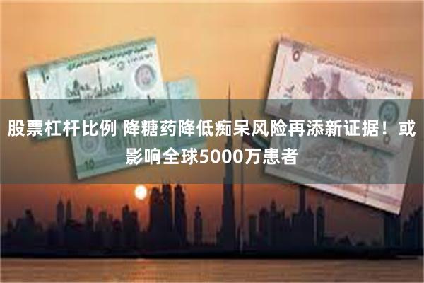 股票杠杆比例 降糖药降低痴呆风险再添新证据！或影响全球5000万患者