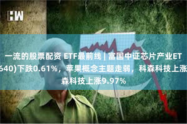 一流的股票配资 ETF最前线 | 富国中证芯片产业ETF(516640)下跌0.61%，苹果概念主题走弱，科森科技上涨9.97%