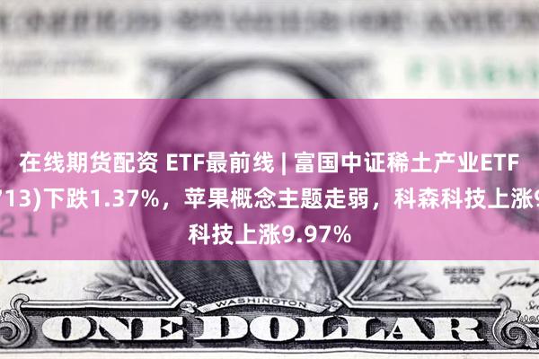 在线期货配资 ETF最前线 | 富国中证稀土产业ETF(159713)下跌1.37%，苹果概念主题走弱，科森科技上涨9.97%