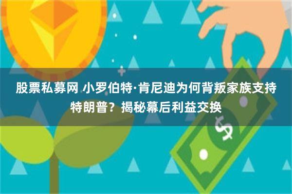 股票私募网 小罗伯特·肯尼迪为何背叛家族支持特朗普？揭秘幕后利益交换