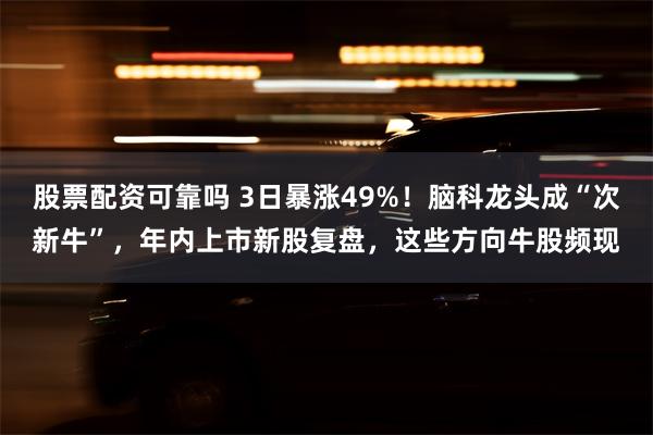 股票配资可靠吗 3日暴涨49%！脑科龙头成“次新牛”，年内上市新股复盘，这些方向牛股频现