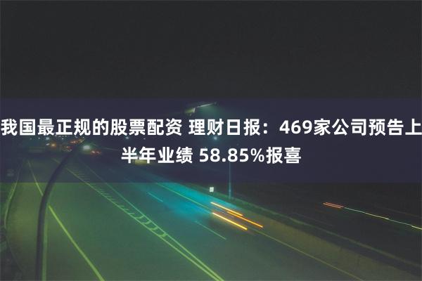 我国最正规的股票配资 理财日报：469家公司预告上半年业绩 58.85%报喜