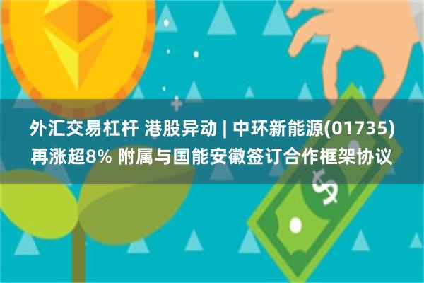 外汇交易杠杆 港股异动 | 中环新能源(01735)再涨超8% 附属与国能安徽签订合作框架协议