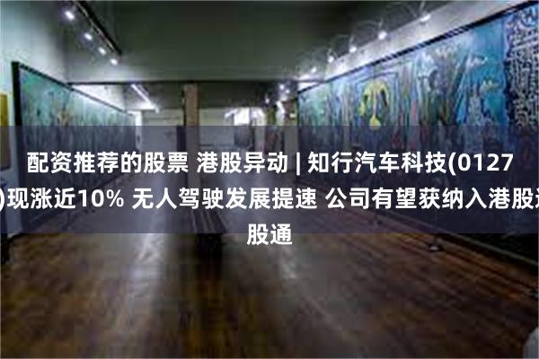 配资推荐的股票 港股异动 | 知行汽车科技(01274)现涨近10% 无人驾驶发展提速 公司有望获纳入港股通