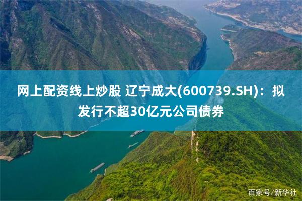 网上配资线上炒股 辽宁成大(600739.SH)：拟发行不超30亿元公司债券