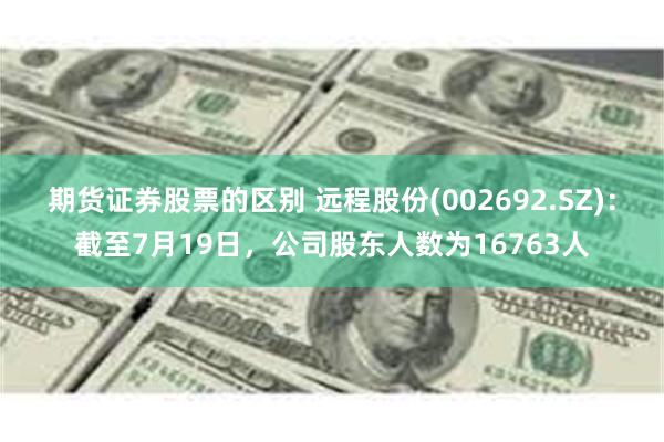 期货证券股票的区别 远程股份(002692.SZ)：截至7月19日，公司股东人数为16763人