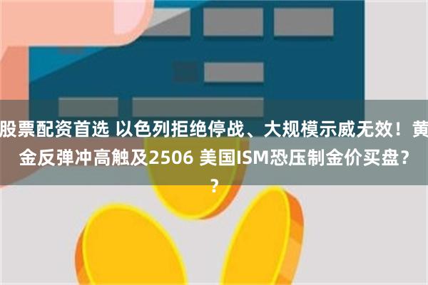 股票配资首选 以色列拒绝停战、大规模示威无效！黄金反弹冲高触及2506 美国ISM恐压制金价买盘？