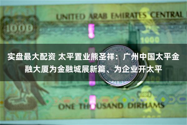 实盘最大配资 太平置业熊圣祥：广州中国太平金融大厦为金融城展新篇、为企业开太平