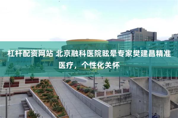 杠杆配资网站 北京融科医院眩晕专家樊建昌精准医疗，个性化关怀