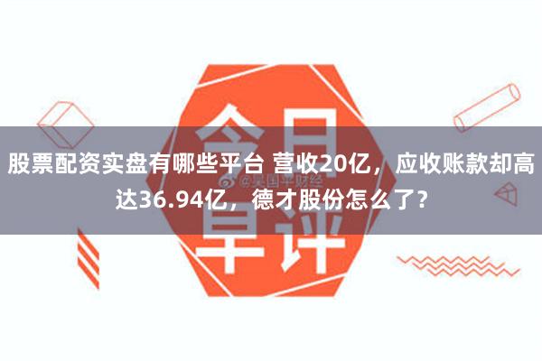 股票配资实盘有哪些平台 营收20亿，应收账款却高达36.94亿，德才股份怎么了？