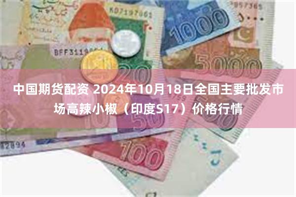 中国期货配资 2024年10月18日全国主要批发市场高辣小椒（印度S17）价格行情