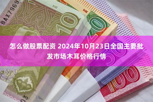 怎么做股票配资 2024年10月23日全国主要批发市场木耳价格行情