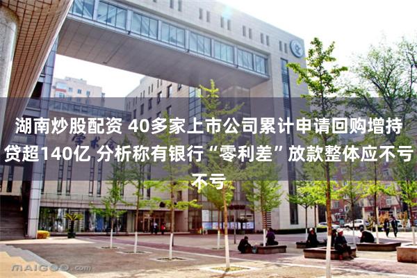 湖南炒股配资 40多家上市公司累计申请回购增持贷超140亿 分析称有银行“零利差”放款整体应不亏