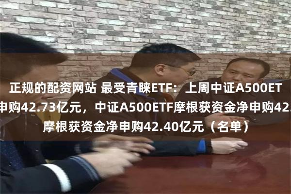 正规的配资网站 最受青睐ETF：上周中证A500ETF南方获资金净申购42.73亿元，中证A500ETF摩根获资金净申购42.40亿元（名单）