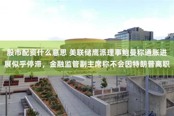 股市配资什么意思 美联储鹰派理事鲍曼称通胀进展似乎停滞，金融监管副主席称不会因特朗普离职