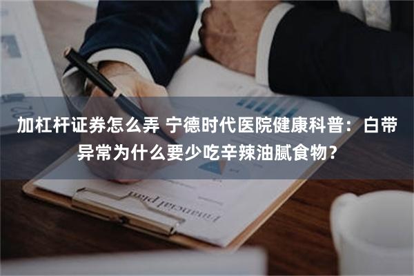 加杠杆证券怎么弄 宁德时代医院健康科普：白带异常为什么要少吃辛辣油腻食物？