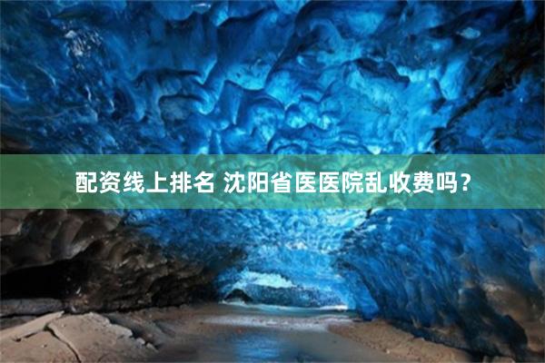 配资线上排名 沈阳省医医院乱收费吗？