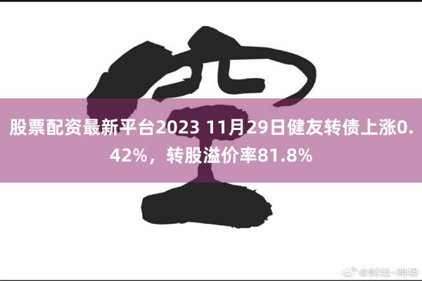 股票配资最新平台2023 11月29日健友转债上涨0.42%，转股溢价率81.8%