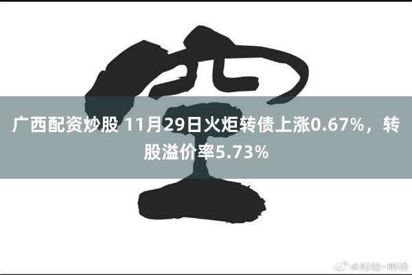 广西配资炒股 11月29日火炬转债上涨0.67%，转股溢价率5.73%