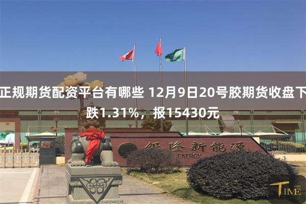 正规期货配资平台有哪些 12月9日20号胶期货收盘下跌1.31%，报15430元