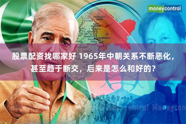 股票配资找哪家好 1965年中朝关系不断恶化，甚至趋于断交，后来是怎么和好的？