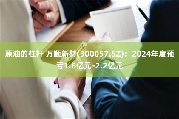 原油的杠杆 万顺新材(300057.SZ)：2024年度预亏1.6亿元-2.2亿元