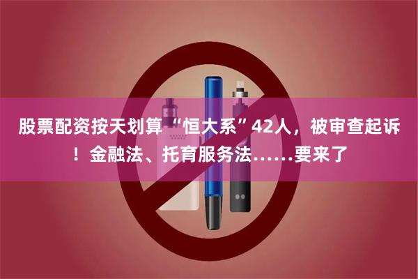 股票配资按天划算 “恒大系”42人，被审查起诉！金融法、托育服务法……要来了